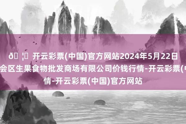 🦄开云彩票(中国)官方网站2024年5月22日广东江门市新会区生果食物批发商场有限公司价钱行情-开云彩票(中国)官方网站