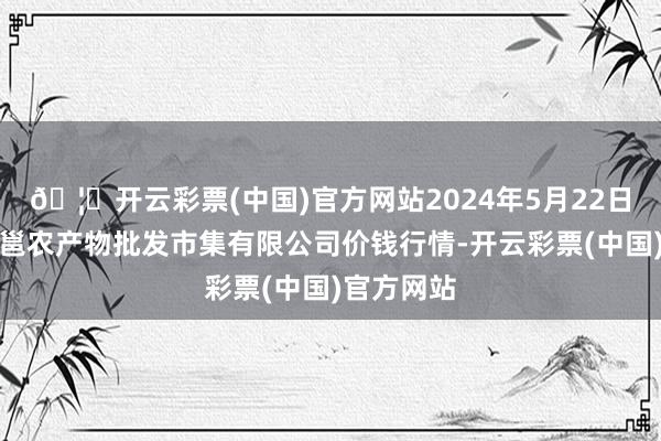 🦄开云彩票(中国)官方网站2024年5月22日广西新柳邕农产物批发市集有限公司价钱行情-开云彩票(中国)官方网站