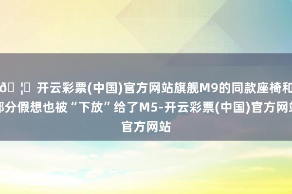 🦄开云彩票(中国)官方网站旗舰M9的同款座椅和部分假想也被“下放”给了M5-开云彩票(中国)官方网站