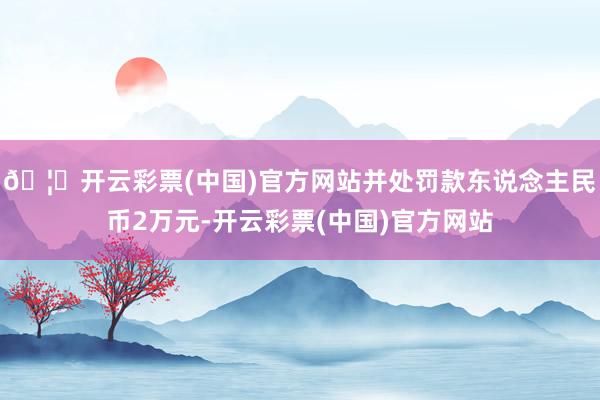 🦄开云彩票(中国)官方网站并处罚款东说念主民币2万元-开云彩票(中国)官方网站