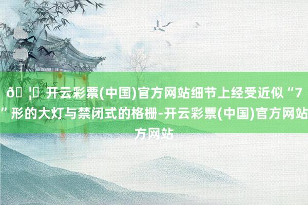 🦄开云彩票(中国)官方网站细节上经受近似“7”形的大灯与禁闭式的格栅-开云彩票(中国)官方网站