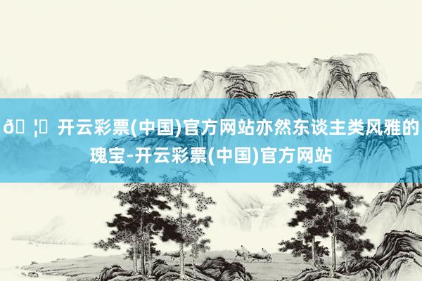 🦄开云彩票(中国)官方网站亦然东谈主类风雅的瑰宝-开云彩票(中国)官方网站