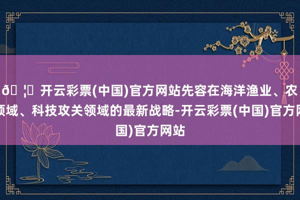 🦄开云彩票(中国)官方网站先容在海洋渔业、农业领域、科技攻关领域的最新战略-开云彩票(中国)官方网站