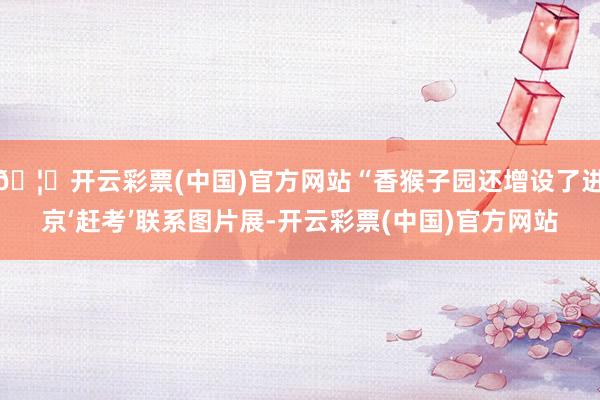 🦄开云彩票(中国)官方网站“香猴子园还增设了进京‘赶考’联系图片展-开云彩票(中国)官方网站