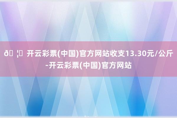 🦄开云彩票(中国)官方网站收支13.30元/公斤-开云彩票(中国)官方网站