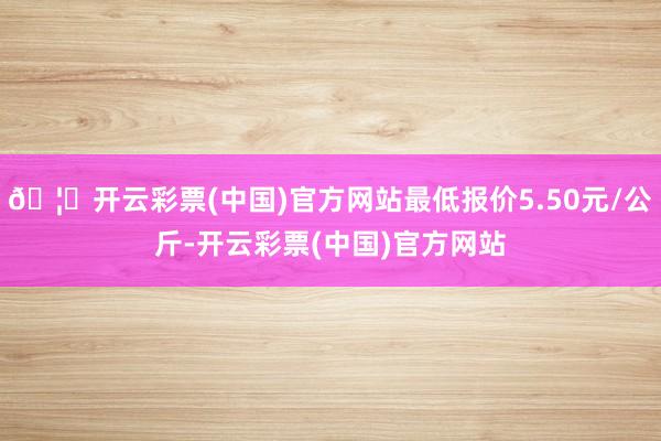 🦄开云彩票(中国)官方网站最低报价5.50元/公斤-开云彩票(中国)官方网站