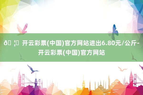 🦄开云彩票(中国)官方网站进出6.80元/公斤-开云彩票(中国)官方网站