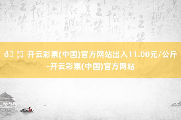 🦄开云彩票(中国)官方网站出入11.00元/公斤-开云彩票(中国)官方网站