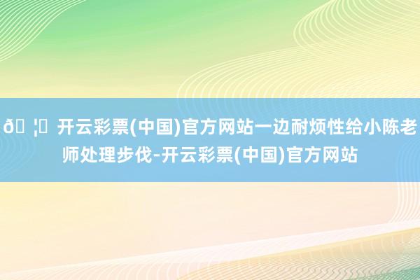 🦄开云彩票(中国)官方网站一边耐烦性给小陈老师处理步伐-开云彩票(中国)官方网站