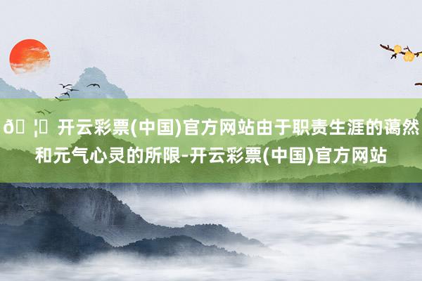 🦄开云彩票(中国)官方网站由于职责生涯的蔼然和元气心灵的所限-开云彩票(中国)官方网站