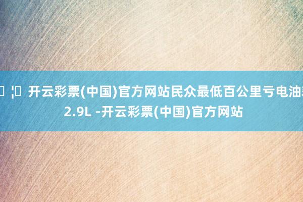 🦄开云彩票(中国)官方网站民众最低百公里亏电油耗 2.9L -开云彩票(中国)官方网站