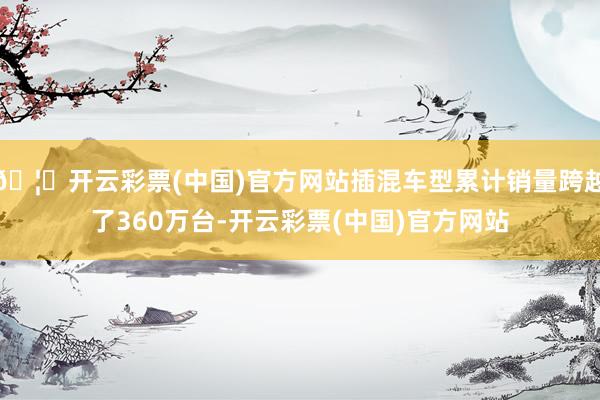 🦄开云彩票(中国)官方网站插混车型累计销量跨越了360万台-开云彩票(中国)官方网站