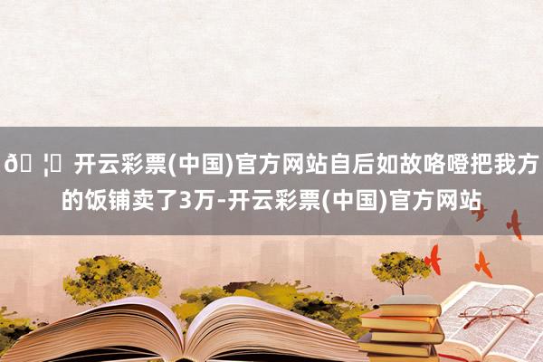 🦄开云彩票(中国)官方网站自后如故咯噔把我方的饭铺卖了3万-开云彩票(中国)官方网站