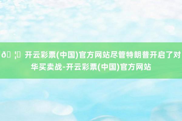 🦄开云彩票(中国)官方网站尽管特朗普开启了对华买卖战-开云彩票(中国)官方网站