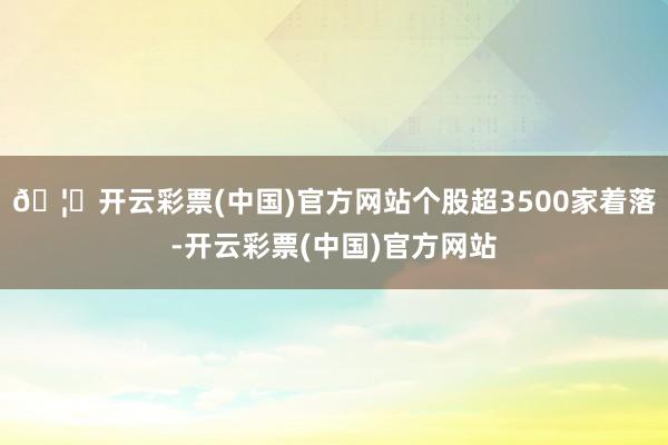 🦄开云彩票(中国)官方网站个股超3500家着落-开云彩票(中国)官方网站