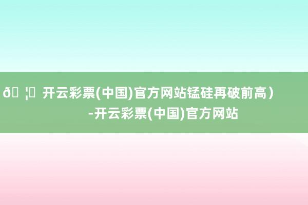 🦄开云彩票(中国)官方网站锰硅再破前高）            -开云彩票(中国)官方网站