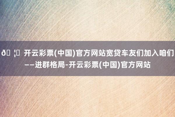 🦄开云彩票(中国)官方网站宽贷车友们加入咱们——进群格局-开云彩票(中国)官方网站