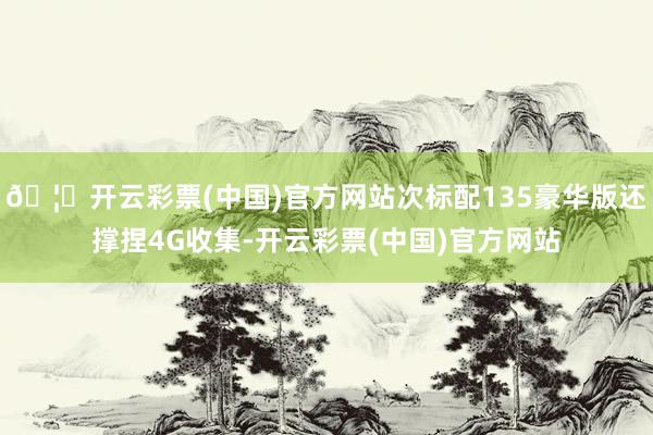 🦄开云彩票(中国)官方网站次标配135豪华版还撑捏4G收集-开云彩票(中国)官方网站