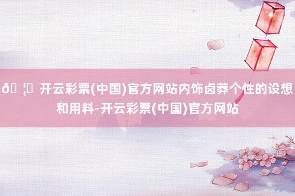 🦄开云彩票(中国)官方网站内饰卤莽个性的设想和用料-开云彩票(中国)官方网站