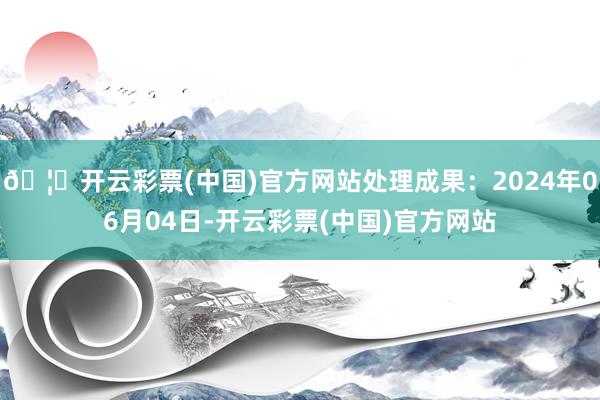 🦄开云彩票(中国)官方网站处理成果：2024年06月04日-开云彩票(中国)官方网站