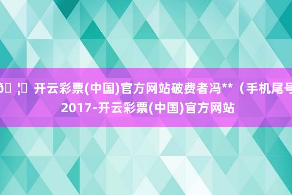 🦄开云彩票(中国)官方网站破费者冯**（手机尾号 2017-开云彩票(中国)官方网站