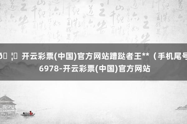 🦄开云彩票(中国)官方网站蹧跶者王**（手机尾号 6978-开云彩票(中国)官方网站