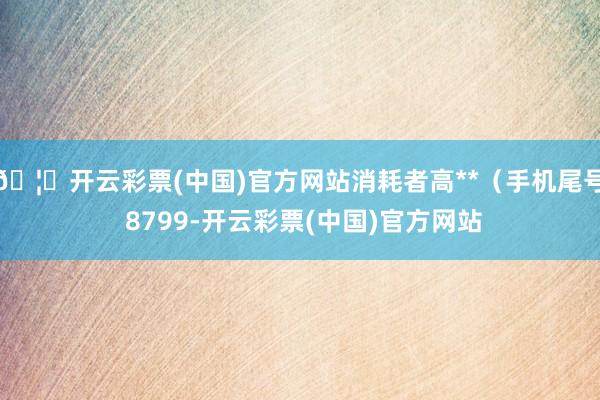 🦄开云彩票(中国)官方网站消耗者高**（手机尾号 8799-开云彩票(中国)官方网站