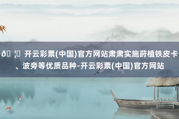 🦄开云彩票(中国)官方网站肃肃实施莳植铁皮卡、波旁等优质品种-开云彩票(中国)官方网站