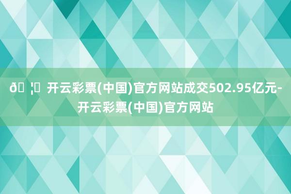 🦄开云彩票(中国)官方网站成交502.95亿元-开云彩票(中国)官方网站