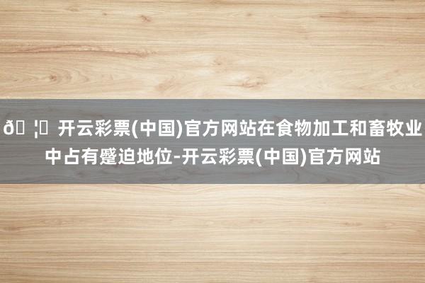 🦄开云彩票(中国)官方网站在食物加工和畜牧业中占有蹙迫地位-开云彩票(中国)官方网站