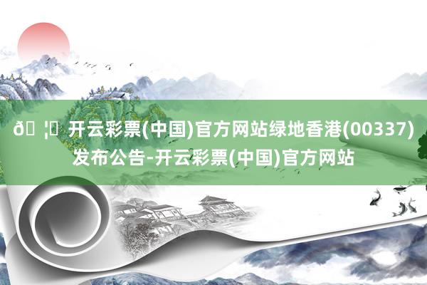 🦄开云彩票(中国)官方网站绿地香港(00337)发布公告-开云彩票(中国)官方网站