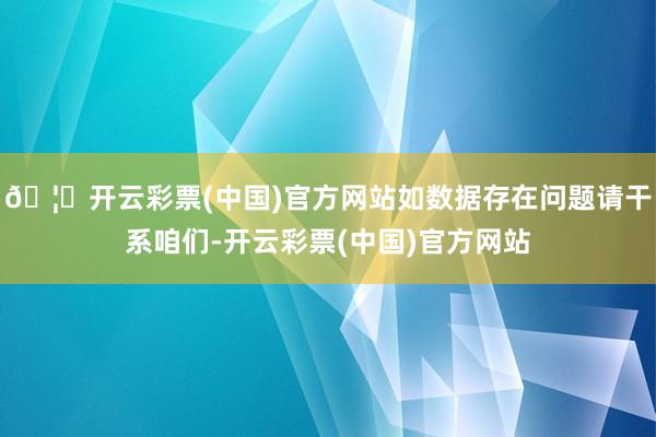 🦄开云彩票(中国)官方网站如数据存在问题请干系咱们-开云彩票(中国)官方网站