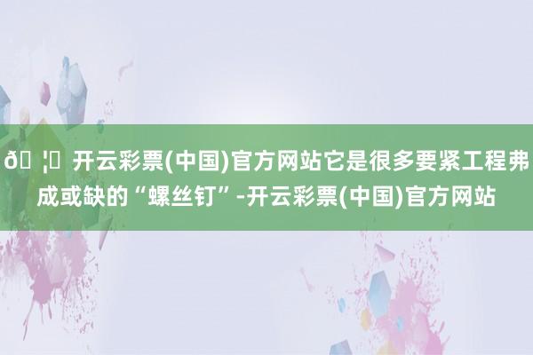 🦄开云彩票(中国)官方网站它是很多要紧工程弗成或缺的“螺丝钉”-开云彩票(中国)官方网站