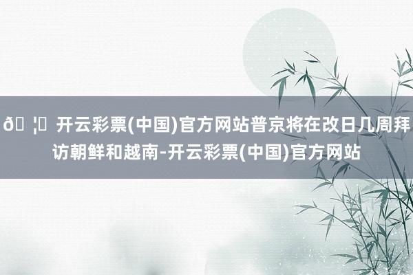 🦄开云彩票(中国)官方网站普京将在改日几周拜访朝鲜和越南-开云彩票(中国)官方网站