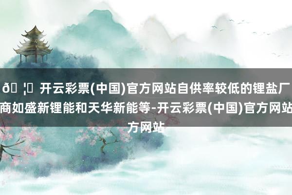 🦄开云彩票(中国)官方网站自供率较低的锂盐厂商如盛新锂能和天华新能等-开云彩票(中国)官方网站