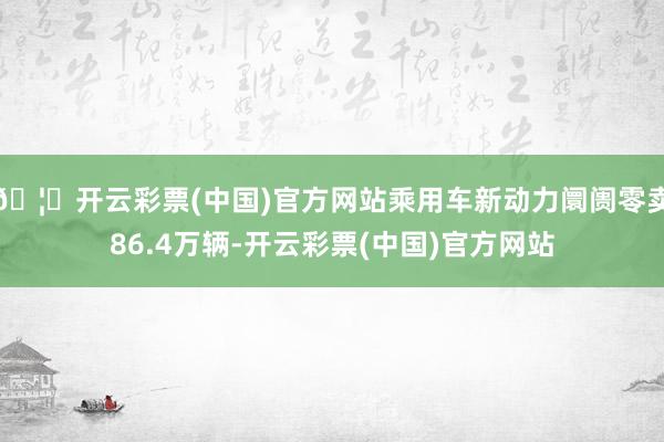 🦄开云彩票(中国)官方网站乘用车新动力阛阓零卖86.4万辆-开云彩票(中国)官方网站