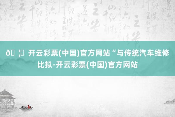 🦄开云彩票(中国)官方网站　　“与传统汽车维修比拟-开云彩票(中国)官方网站