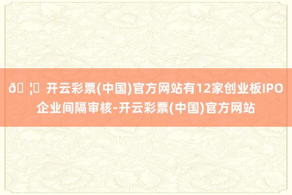 🦄开云彩票(中国)官方网站有12家创业板IPO企业间隔审核-开云彩票(中国)官方网站