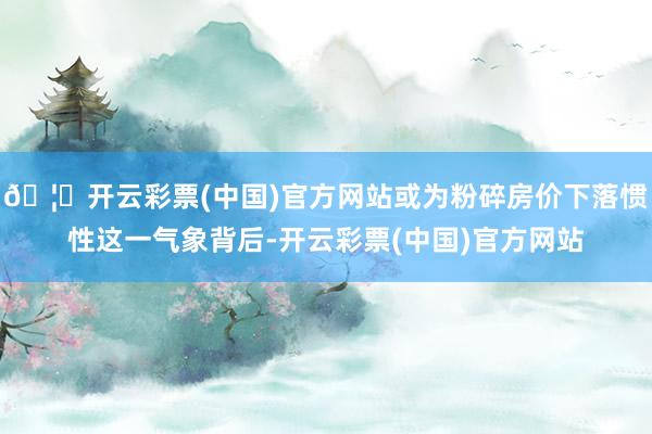 🦄开云彩票(中国)官方网站或为粉碎房价下落惯性这一气象背后-开云彩票(中国)官方网站