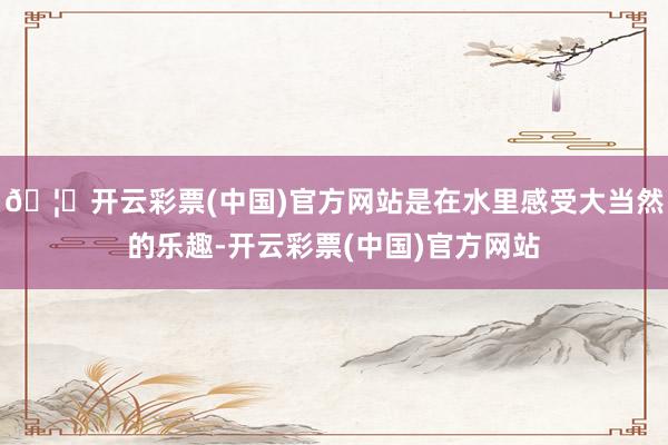 🦄开云彩票(中国)官方网站是在水里感受大当然的乐趣-开云彩票(中国)官方网站