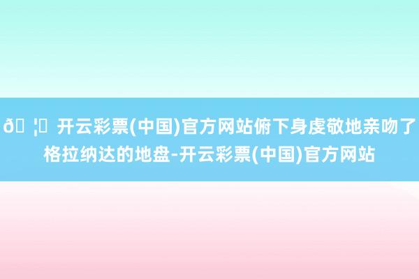 🦄开云彩票(中国)官方网站俯下身虔敬地亲吻了格拉纳达的地盘-开云彩票(中国)官方网站