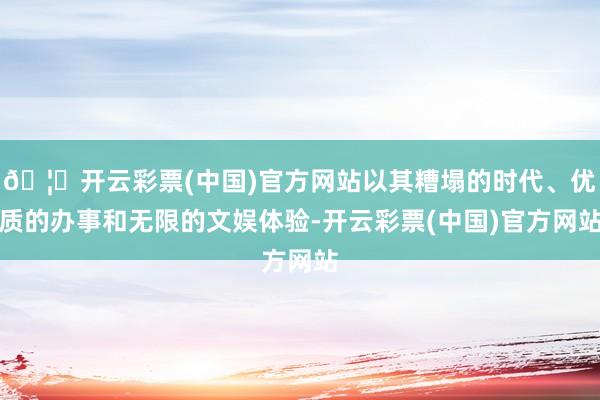 🦄开云彩票(中国)官方网站以其糟塌的时代、优质的办事和无限的文娱体验-开云彩票(中国)官方网站