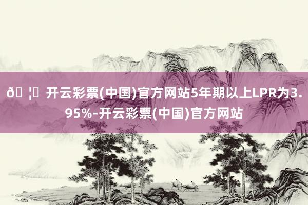 🦄开云彩票(中国)官方网站5年期以上LPR为3.95%-开云彩票(中国)官方网站