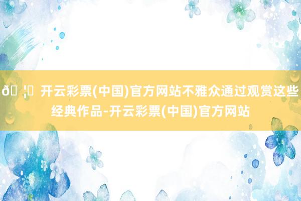 🦄开云彩票(中国)官方网站不雅众通过观赏这些经典作品-开云彩票(中国)官方网站