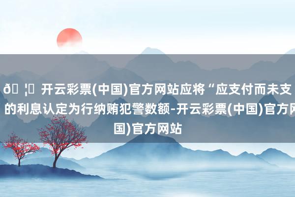 🦄开云彩票(中国)官方网站应将“应支付而未支付”的利息认定为行纳贿犯警数额-开云彩票(中国)官方网站