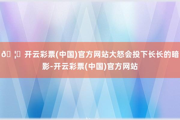 🦄开云彩票(中国)官方网站大怒会投下长长的暗影-开云彩票(中国)官方网站