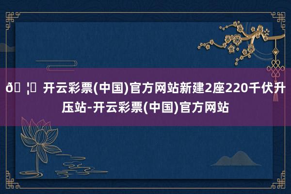 🦄开云彩票(中国)官方网站新建2座220千伏升压站-开云彩票(中国)官方网站