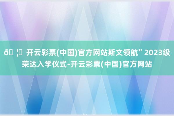 🦄开云彩票(中国)官方网站斯文领航”2023级荣达入学仪式-开云彩票(中国)官方网站