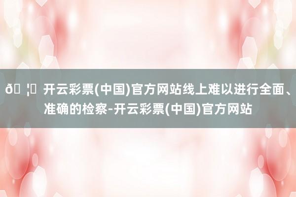 🦄开云彩票(中国)官方网站线上难以进行全面、准确的检察-开云彩票(中国)官方网站