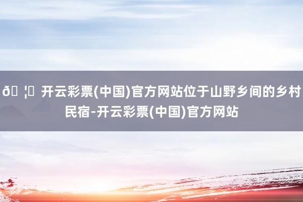 🦄开云彩票(中国)官方网站位于山野乡间的乡村民宿-开云彩票(中国)官方网站